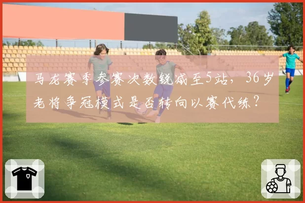 马龙赛季参赛次数锐减至5站，36岁老将争冠模式是否转向以赛代练？