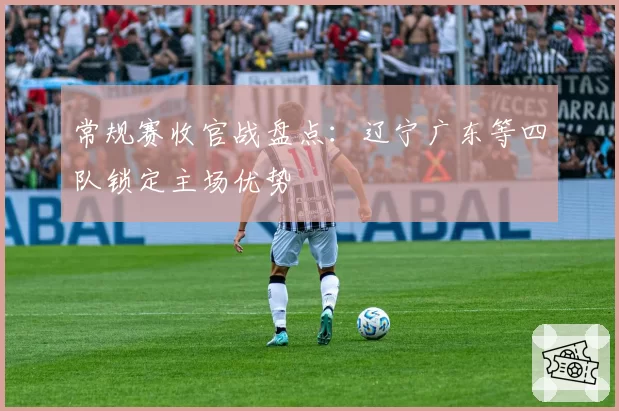 常规赛收官战盘点：辽宁广东等四队锁定主场优势