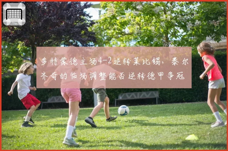多特蒙德主场4-2逆转莱比锡，泰尔齐奇的临场调整能否逆转德甲争冠？