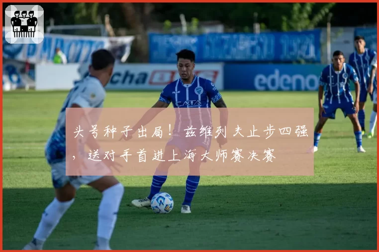 头号种子出局！兹维列夫止步四强，送对手首进上海大师赛决赛