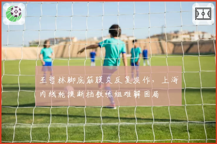 王哲林脚底筋膜炎反复发作，上海内线轮换断档教练组难解困局