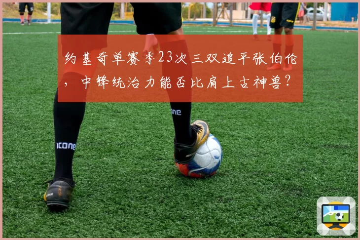 约基奇单赛季23次三双追平张伯伦，中锋统治力能否比肩上古神兽？