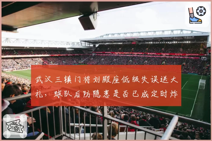 武汉三镇门将刘殿座低级失误送大礼，球队后防隐患是否已成定时炸弹？