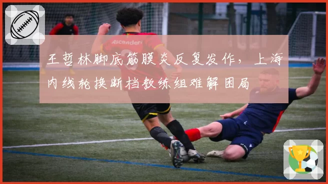 王哲林脚底筋膜炎反复发作，上海内线轮换断档教练组难解困局