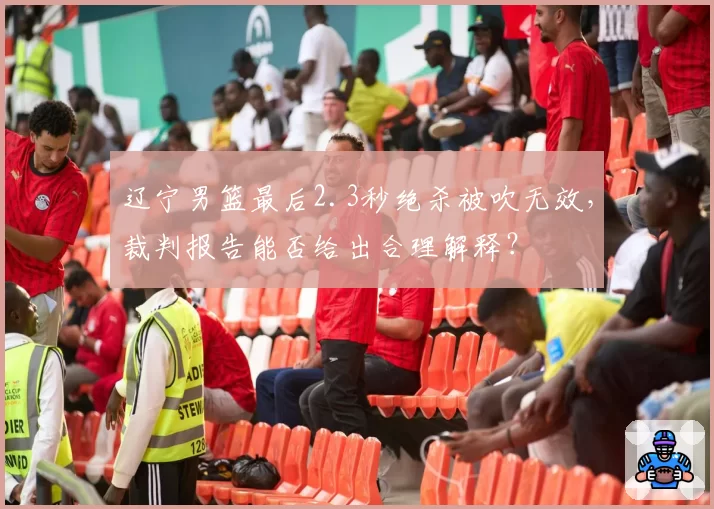 辽宁男篮最后2.3秒绝杀被吹无效,裁判报告能否给出合理解释?