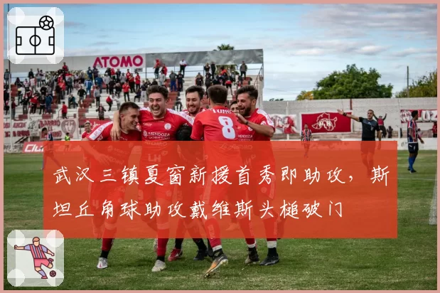 武汉三镇夏窗新援首秀即助攻，斯坦丘角球助攻戴维斯头槌破门