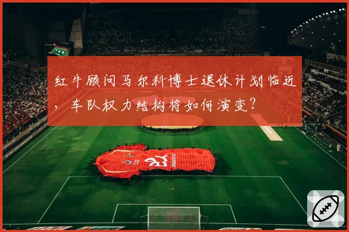 红牛顾问马尔科博士退休计划临近，车队权力结构将如何演变？