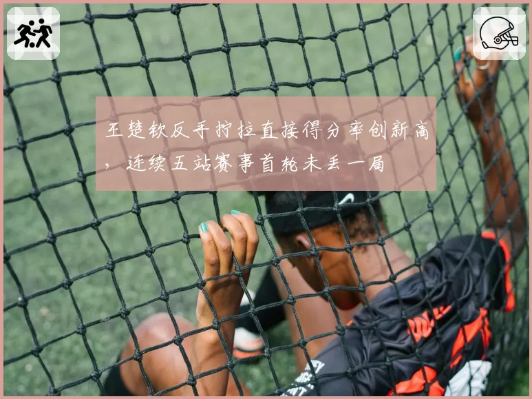王楚钦反手拧拉直接得分率创新高,连续五站赛事首轮未丢一局