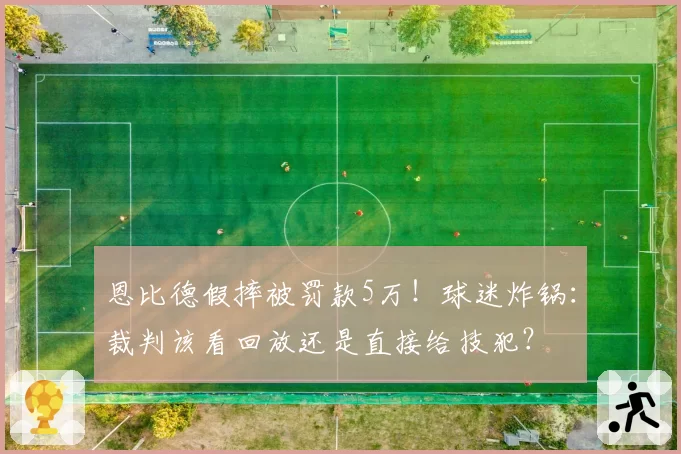 恩比德假摔被罚款5万！球迷炸锅：裁判该看回放还是直接给技犯？