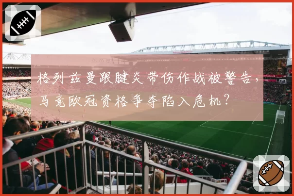 格列兹曼跟腱炎带伤作战被警告，马竞欧冠资格争夺陷入危机？