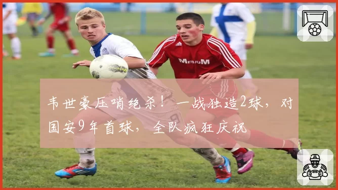 韦世豪压哨绝杀!一战独造2球,对国安9年首球,全队疯狂庆祝
