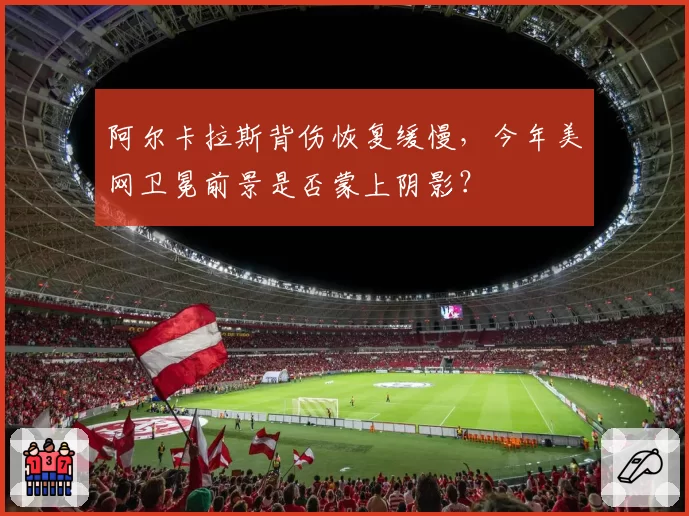 阿尔卡拉斯背伤恢复缓慢，今年美网卫冕前景是否蒙上阴影？