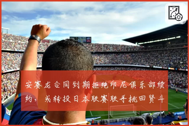 安赛龙合同到期拒绝印尼俱乐部续约，或转投日本联赛联手桃田贤斗