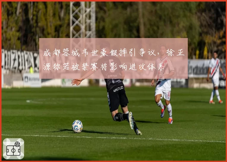 成都蓉城韦世豪假摔引争议，徐正源称若被禁赛将影响进攻体系