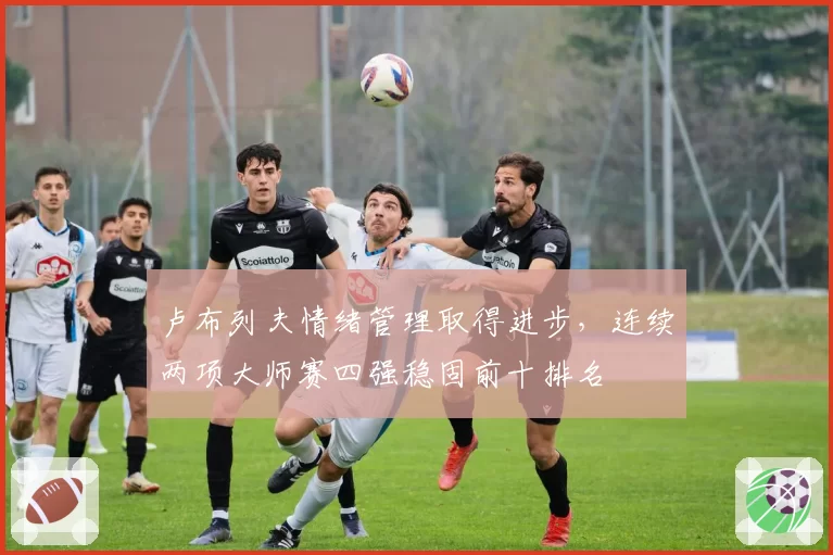 卢布列夫情绪管理取得进步，连续两项大师赛四强稳固前十排名