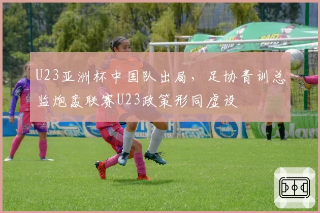 U23亚洲杯中国队出局，足协青训总监炮轰联赛U23政策形同虚设