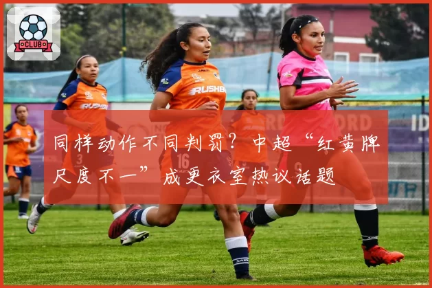 同样动作不同判罚？中超“红黄牌尺度不一”成更衣室热议话题