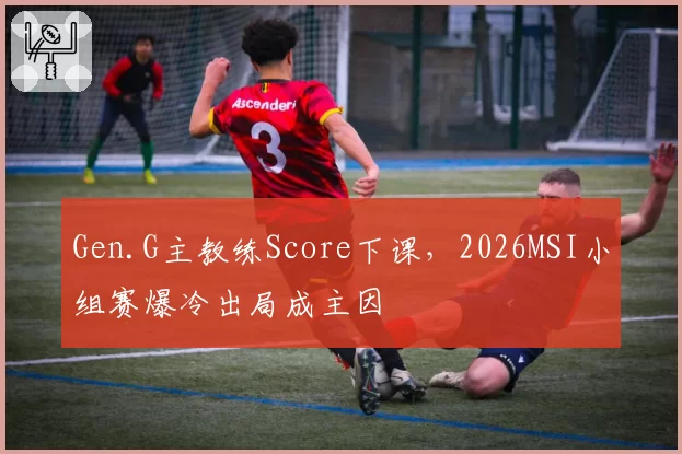 Gen.G主教练Score下课,2026MSI小组赛爆冷出局成主因