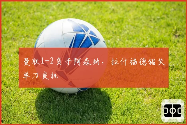曼联1-2负于阿森纳，拉什福德错失单刀良机