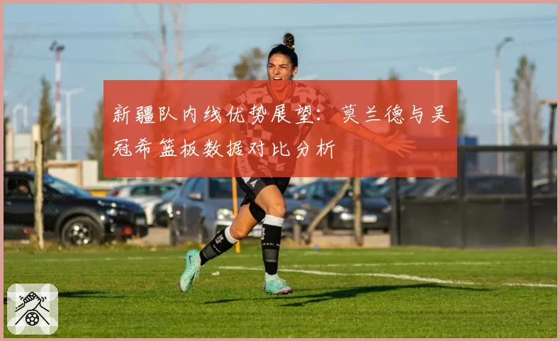 新疆队内线优势展望:莫兰德与吴冠希篮板数据对比分析