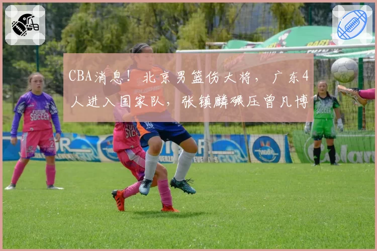 CBA消息！北京男篮伤大将，广东4人进入国家队，张镇麟碾压曾凡博