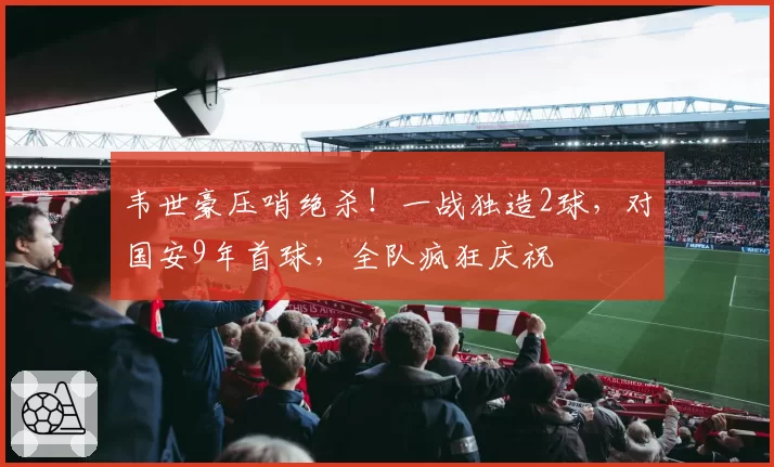 韦世豪压哨绝杀！一战独造2球，对国安9年首球，全队疯狂庆祝