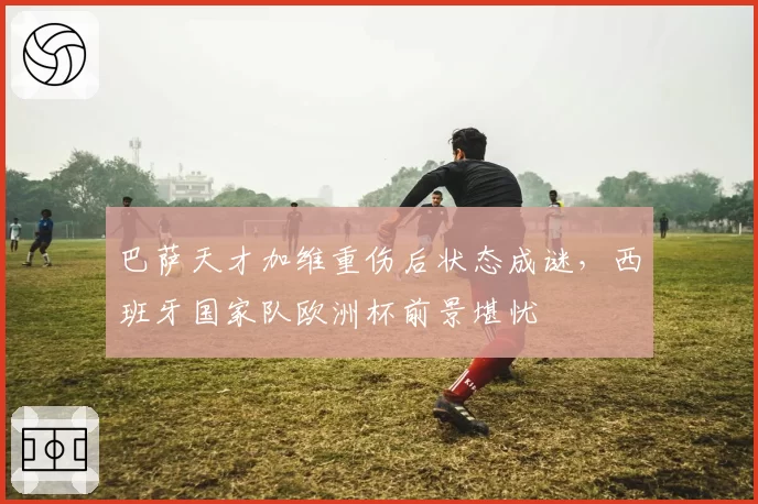 巴萨天才加维重伤后状态成谜，西班牙国家队欧洲杯前景堪忧