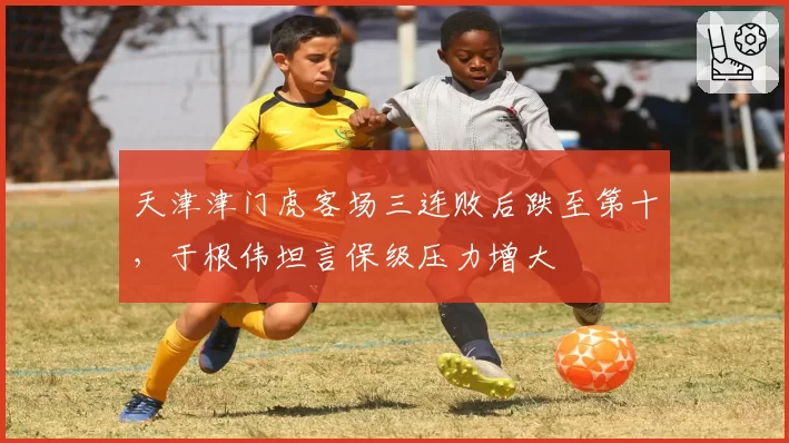 天津津门虎客场三连败后跌至第十，于根伟坦言保级压力增大