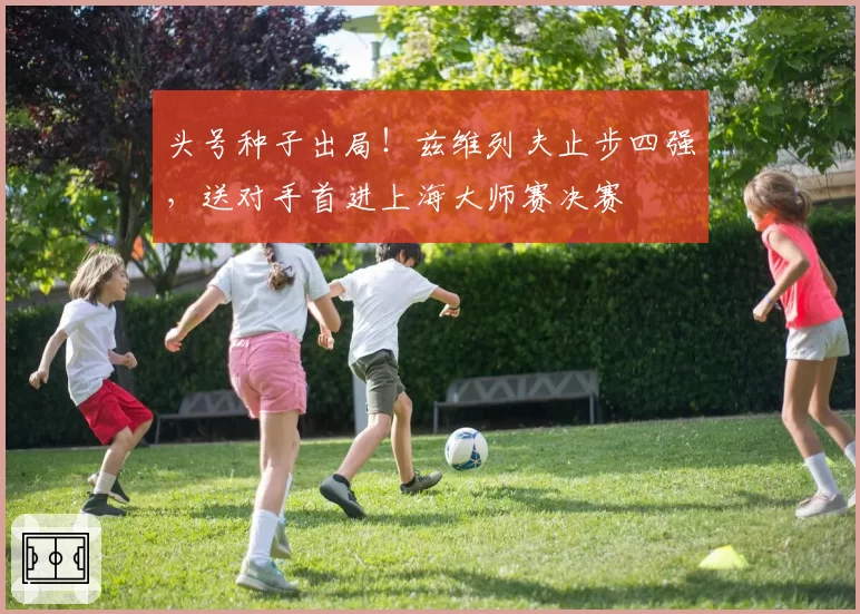 头号种子出局!兹维列夫止步四强,送对手首进上海大师赛决赛