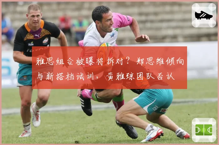 雅思组合被曝将拆对？郑思维倾向与新搭档试训，黄雅琼团队否认