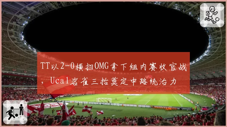 TT以2-0横扫OMG拿下组内赛收官战，Ucal岩雀三抬奠定中路统治力