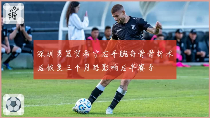 深圳男篮贺希宁右手腕舟骨骨折术后恢复三个月恐影响后半赛季