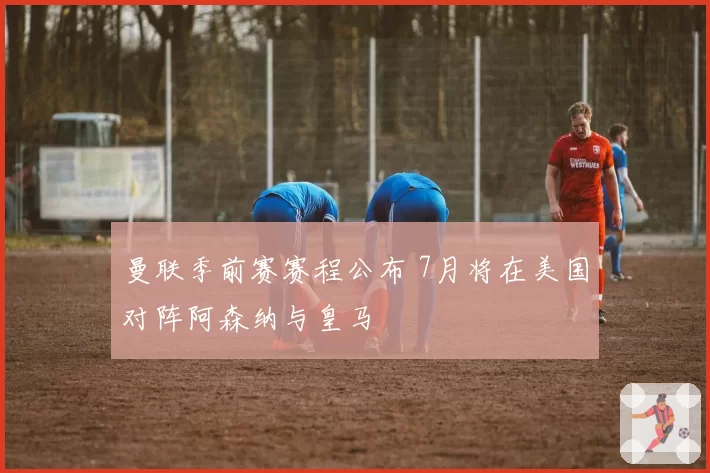 曼联季前赛赛程公布 7月将在美国对阵阿森纳与皇马