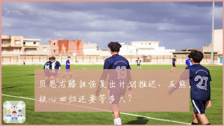 贝恩右膝扭伤复出计划推迟，灰熊核心回归还要等多久？