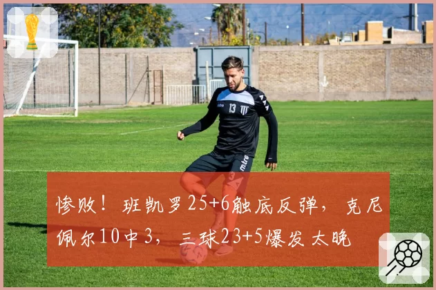 惨败！班凯罗25+6触底反弹，克尼佩尔10中3，三球23+5爆发太晚