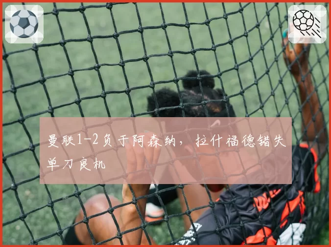 曼联1-2负于阿森纳，拉什福德错失单刀良机
