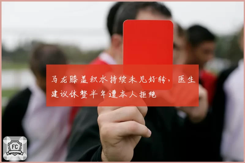 马龙膝盖积水持续未见好转，医生建议休整半年遭本人拒绝