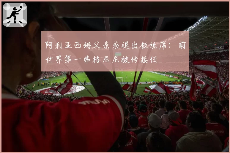 阿利亚西姆父亲或退出教练席：前世界第一弗格尼尼被传接任