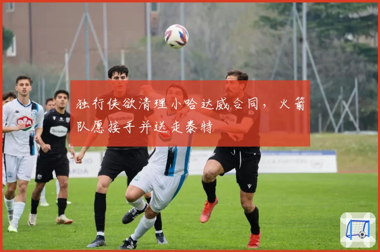 独行侠欲清理小哈达威合同，火箭队愿接手并送走泰特