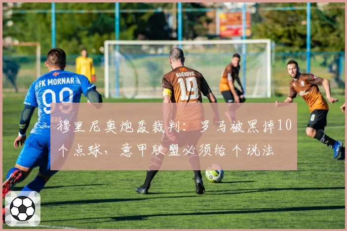 穆里尼奥炮轰裁判：罗马被黑掉10个点球，意甲联盟必须给个说法