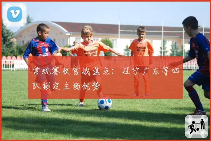 常规赛收官战盘点:辽宁广东等四队锁定主场优势