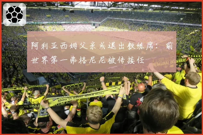 阿利亚西姆父亲或退出教练席：前世界第一弗格尼尼被传接任