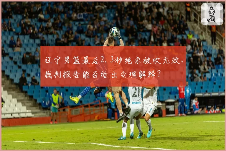 辽宁男篮最后2.3秒绝杀被吹无效,裁判报告能否给出合理解释?