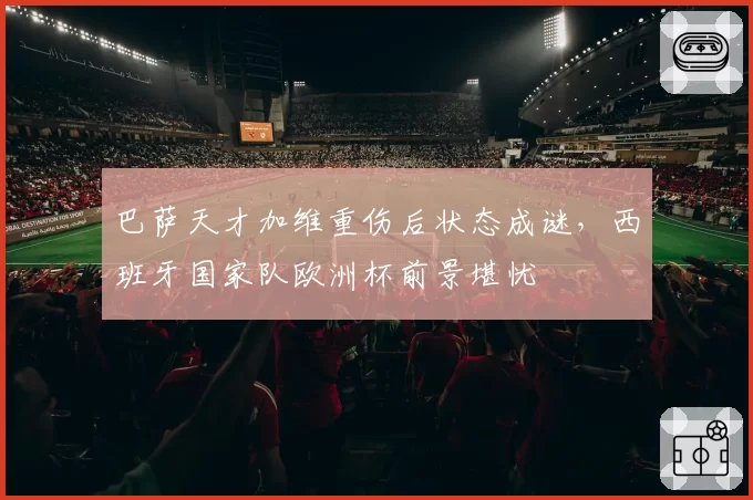 巴萨天才加维重伤后状态成谜，西班牙国家队欧洲杯前景堪忧