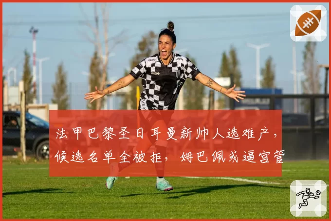 法甲巴黎圣日耳曼新帅人选难产，候选名单全被拒，姆巴佩或逼宫管理层