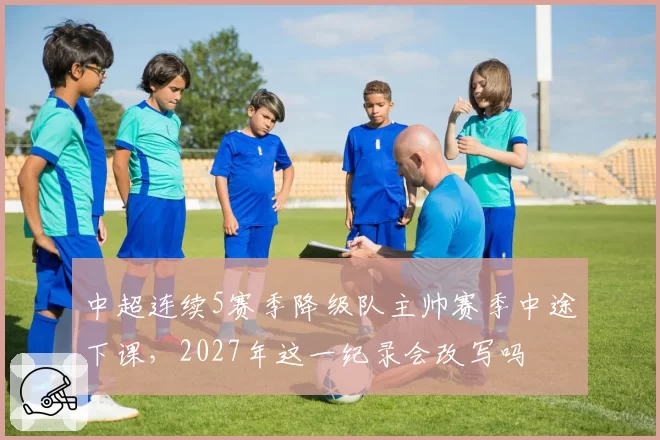 中超连续5赛季降级队主帅赛季中途下课,2027年这一纪录会改写吗