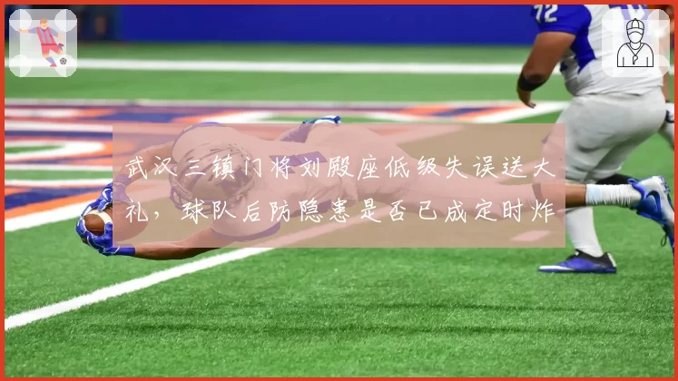 武汉三镇门将刘殿座低级失误送大礼，球队后防隐患是否已成定时炸弹？