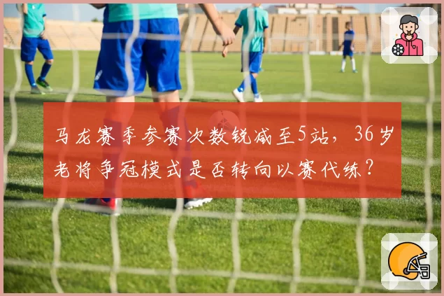 马龙赛季参赛次数锐减至5站，36岁老将争冠模式是否转向以赛代练？