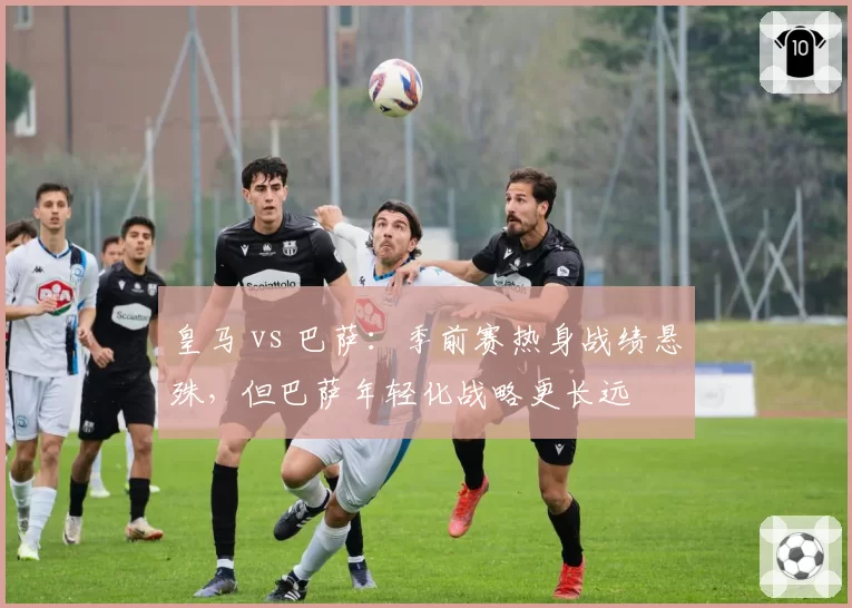 皇马 vs 巴萨：季前赛热身战绩悬殊，但巴萨年轻化战略更长远