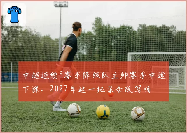中超连续5赛季降级队主帅赛季中途下课，2027年这一纪录会改写吗